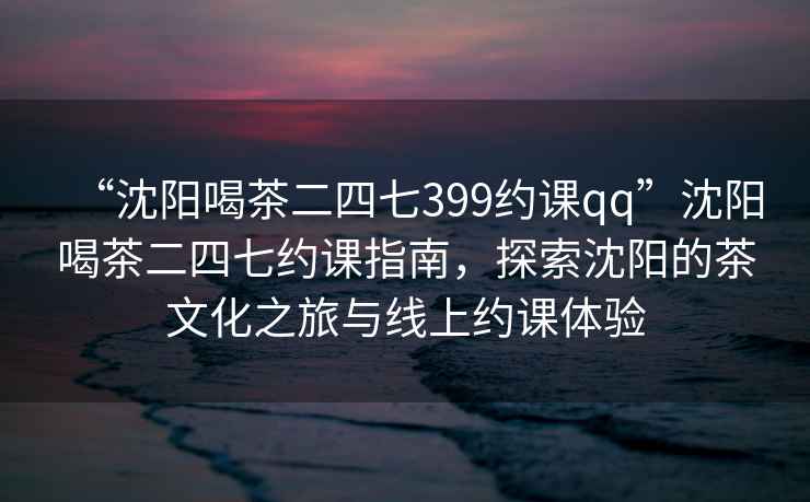 “沈陽(yáng)喝茶二四七399約課qq”沈陽(yáng)喝茶二四七約課指南，探索沈陽(yáng)的茶文化之旅與線上約課體驗(yàn)