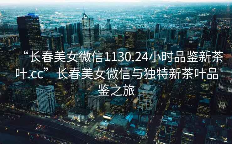 “長春美女微信1130.24小時品鑒新茶葉.cc”長春美女微信與獨特新茶葉品鑒之旅