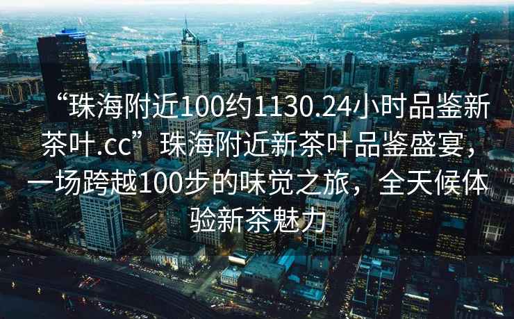 “珠海附近100約1130.24小時品鑒新茶葉.cc”珠海附近新茶葉品鑒盛宴，一場跨越100步的味覺之旅，全天候體驗新茶魅力