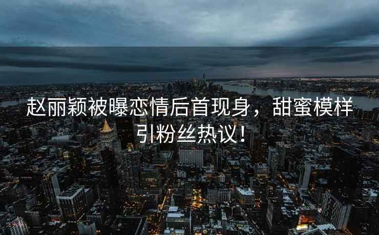 趙麗穎被曝戀情后首現(xiàn)身，甜蜜模樣引粉絲熱議！