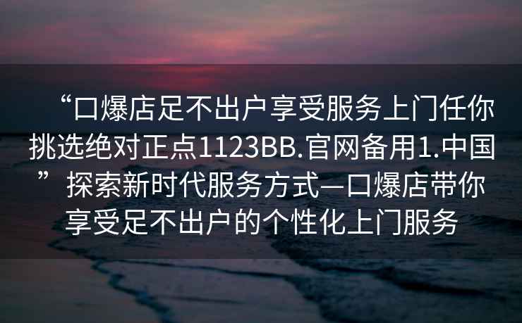 “口爆店足不出戶享受服務(wù)上門任你挑選絕對正點1123BB.官網(wǎng)備用1.中國”探索新時代服務(wù)方式—口爆店帶你享受足不出戶的個性化上門服務(wù)