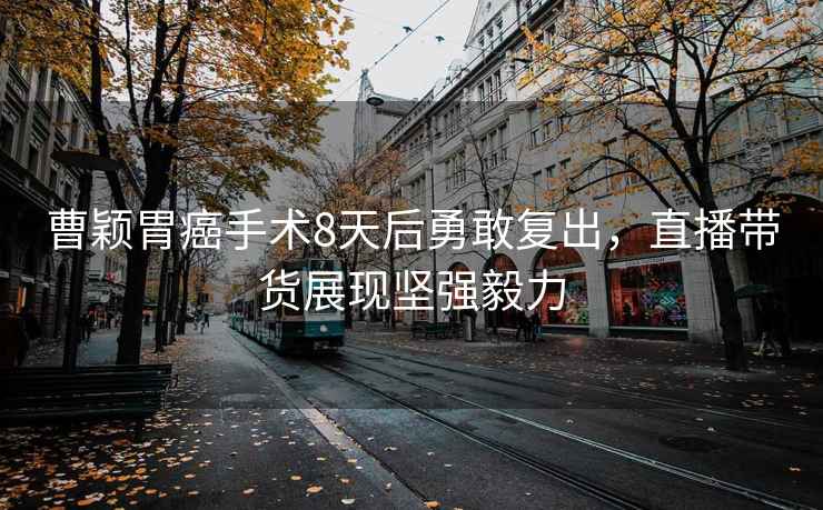 曹穎胃癌手術(shù)8天后勇敢復(fù)出，直播帶貨展現(xiàn)堅(jiān)強(qiáng)毅力