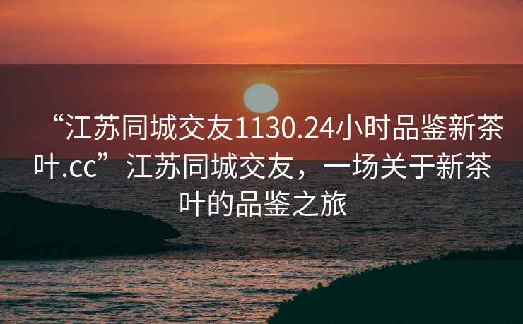 “江蘇同城交友1130.24小時(shí)品鑒新茶葉.cc”江蘇同城交友，一場(chǎng)關(guān)于新茶葉的品鑒之旅