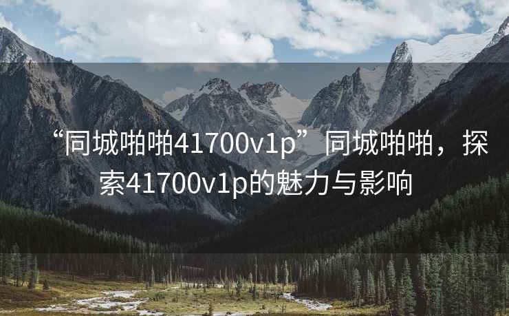 “同城啪啪41700v1p”同城啪啪，探索41700v1p的魅力與影響