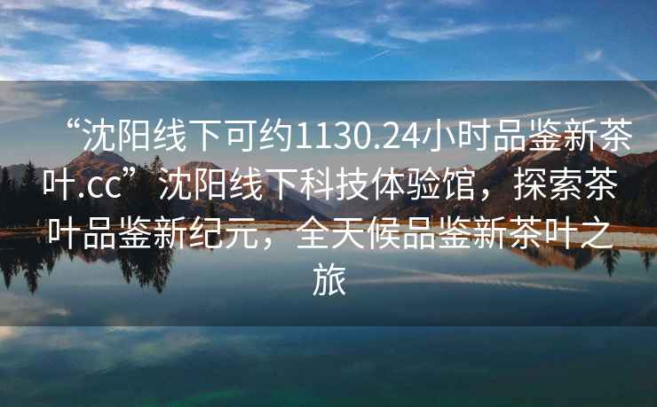 “沈陽線下可約1130.24小時品鑒新茶葉.cc”沈陽線下科技體驗館，探索茶葉品鑒新紀元，全天候品鑒新茶葉之旅
