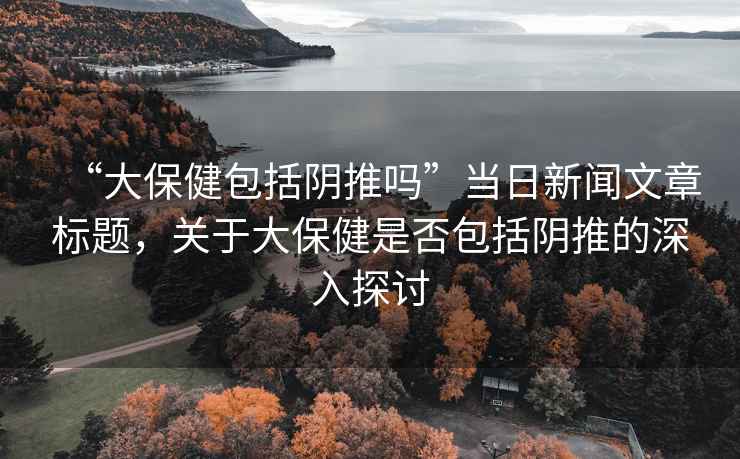 “大保健包括陰推嗎”當(dāng)日新聞文章標(biāo)題，關(guān)于大保健是否包括陰推的深入探討