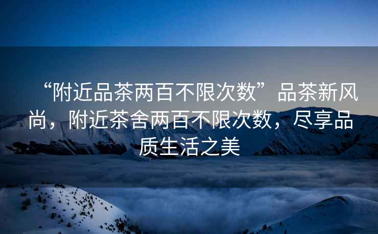 “附近品茶兩百不限次數(shù)”品茶新風尚，附近茶舍兩百不限次數(shù)，盡享品質(zhì)生活之美