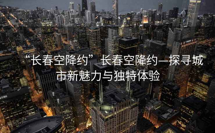 “長春空降約”長春空降約—探尋城市新魅力與獨特體驗