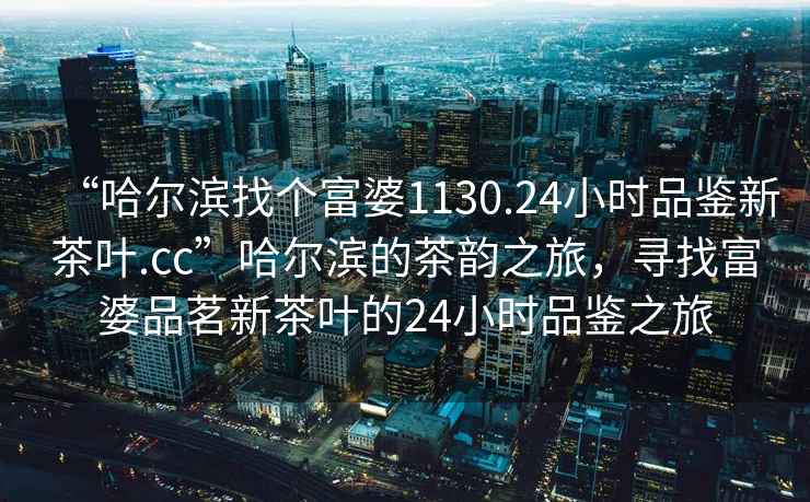 “哈爾濱找個(gè)富婆1130.24小時(shí)品鑒新茶葉.cc”哈爾濱的茶韻之旅，尋找富婆品茗新茶葉的24小時(shí)品鑒之旅