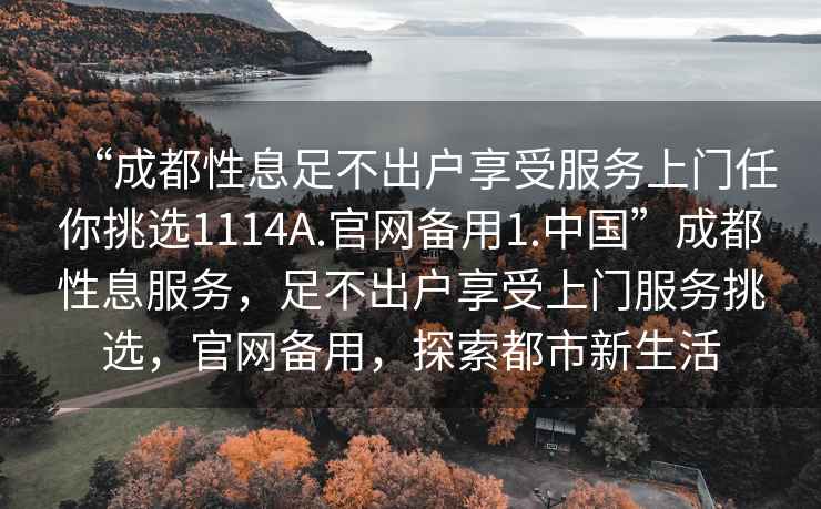 “成都性息足不出戶享受服務(wù)上門任你挑選1114A.官網(wǎng)備用1.中國”成都性息服務(wù)，足不出戶享受上門服務(wù)挑選，官網(wǎng)備用，探索都市新生活
