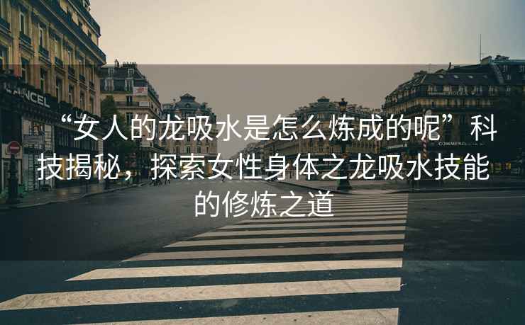 “女人的龍吸水是怎么煉成的呢”科技揭秘，探索女性身體之龍吸水技能的修煉之道