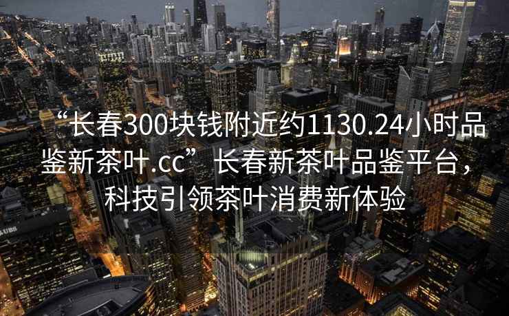 “長(zhǎng)春300塊錢附近約1130.24小時(shí)品鑒新茶葉.cc”長(zhǎng)春新茶葉品鑒平臺(tái)，科技引領(lǐng)茶葉消費(fèi)新體驗(yàn)
