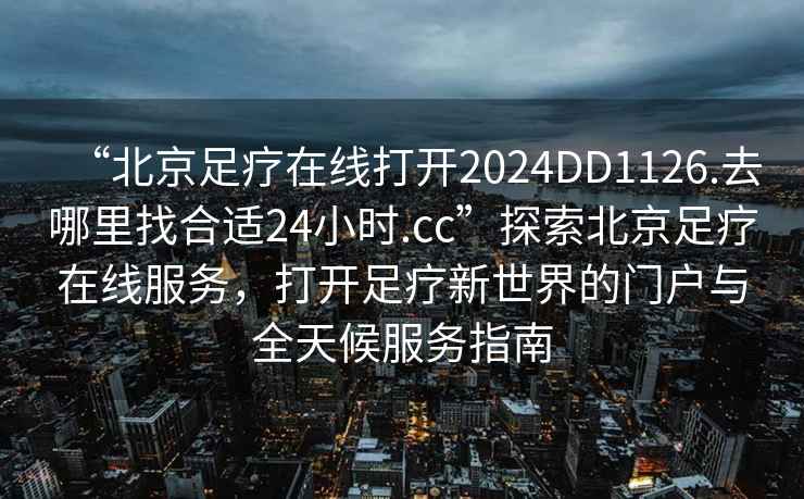 “北京足療在線打開2024DD1126.去哪里找合適24小時.cc”探索北京足療在線服務(wù)，打開足療新世界的門戶與全天候服務(wù)指南
