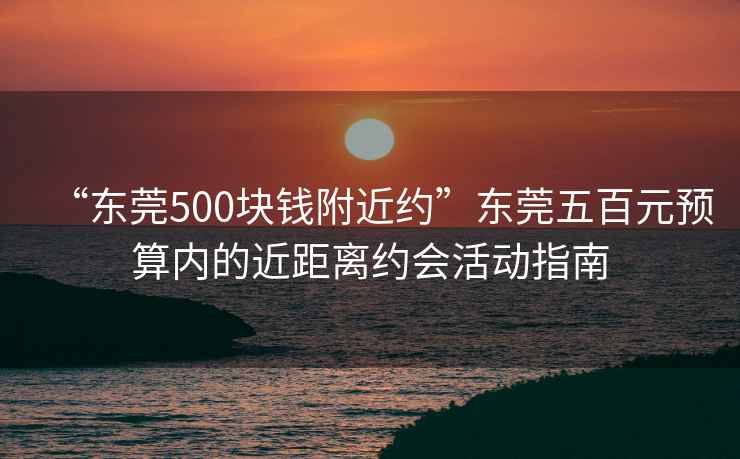 “東莞500塊錢附近約”東莞五百元預(yù)算內(nèi)的近距離約會活動指南