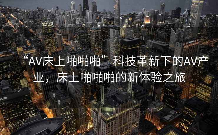 “AV床上啪啪啪”科技革新下的AV產(chǎn)業(yè)，床上啪啪啪的新體驗(yàn)之旅