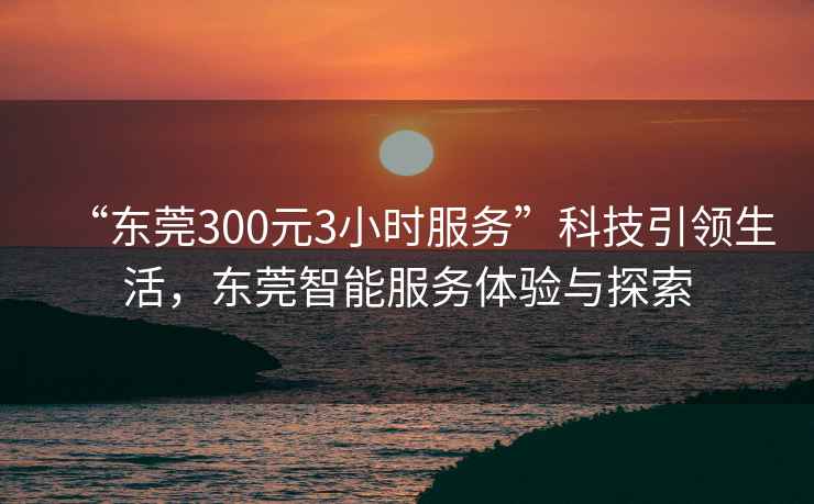 “東莞300元3小時(shí)服務(wù)”科技引領(lǐng)生活，東莞智能服務(wù)體驗(yàn)與探索