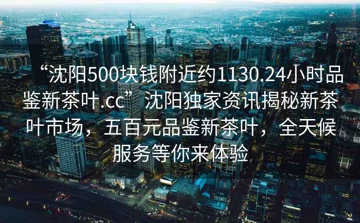“沈陽500塊錢附近約1130.24小時品鑒新茶葉.cc”沈陽獨家資訊揭秘新茶葉市場，五百元品鑒新茶葉，全天候服務(wù)等你來體驗