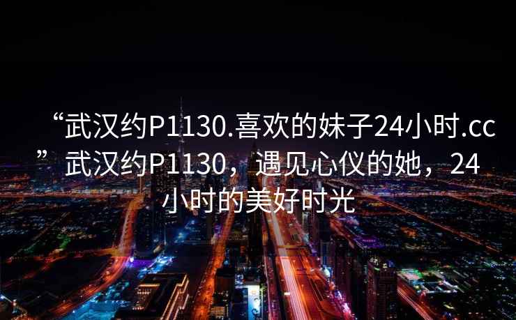 “武漢約P1130.喜歡的妹子24小時.cc”武漢約P1130，遇見心儀的她，24小時的美好時光
