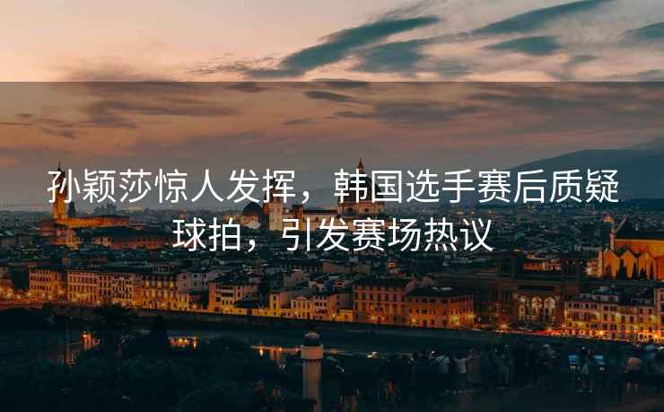 孫穎莎驚人發(fā)揮，韓國選手賽后質(zhì)疑球拍，引發(fā)賽場熱議