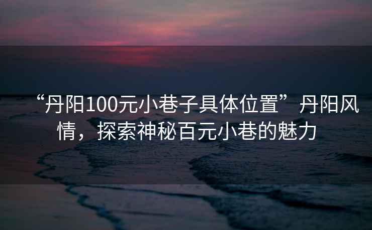 “丹陽(yáng)100元小巷子具體位置”丹陽(yáng)風(fēng)情，探索神秘百元小巷的魅力