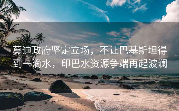 莫迪政府堅(jiān)定立場(chǎng)，不讓巴基斯坦得到一滴水，印巴水資源爭(zhēng)端再起波瀾