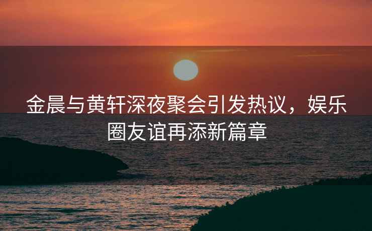 金晨與黃軒深夜聚會引發(fā)熱議，娛樂圈友誼再添新篇章