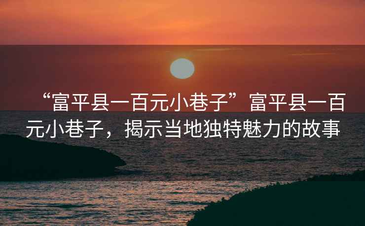 “富平縣一百元小巷子”富平縣一百元小巷子，揭示當(dāng)?shù)鬲?dú)特魅力的故事