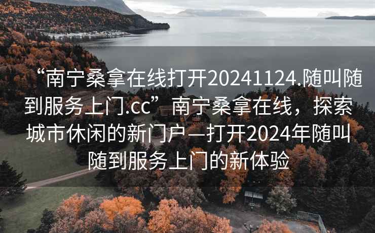 “南寧桑拿在線打開20241124.隨叫隨到服務(wù)上門.cc”南寧桑拿在線，探索城市休閑的新門戶—打開2024年隨叫隨到服務(wù)上門的新體驗