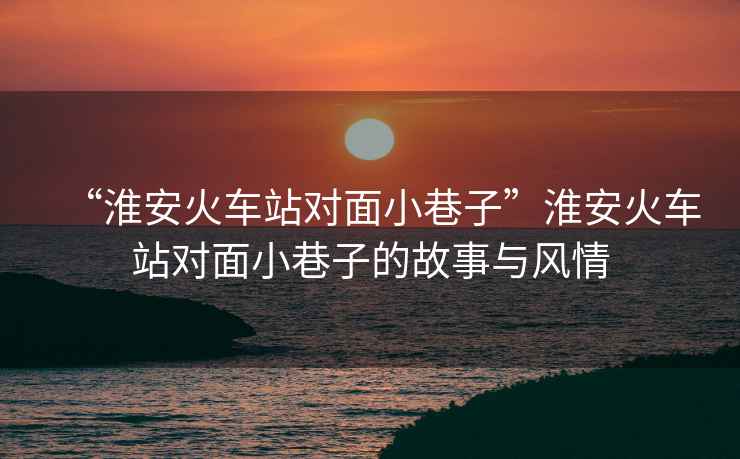 “淮安火車站對面小巷子”淮安火車站對面小巷子的故事與風(fēng)情