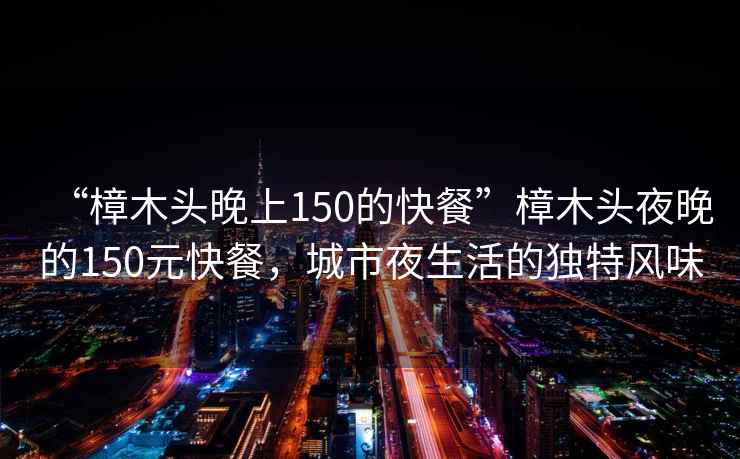 “樟木頭晚上150的快餐”樟木頭夜晚的150元快餐，城市夜生活的獨特風(fēng)味