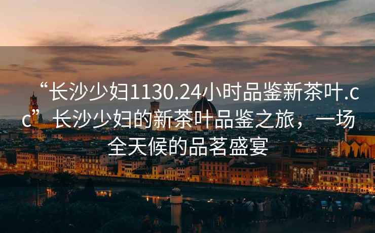 “長(zhǎng)沙少婦1130.24小時(shí)品鑒新茶葉.cc”長(zhǎng)沙少婦的新茶葉品鑒之旅，一場(chǎng)全天候的品茗盛宴