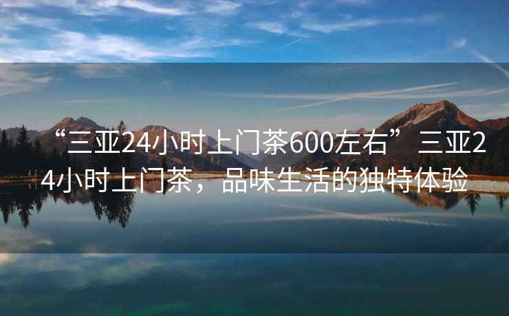 “三亞24小時上門茶600左右”三亞24小時上門茶，品味生活的獨特體驗