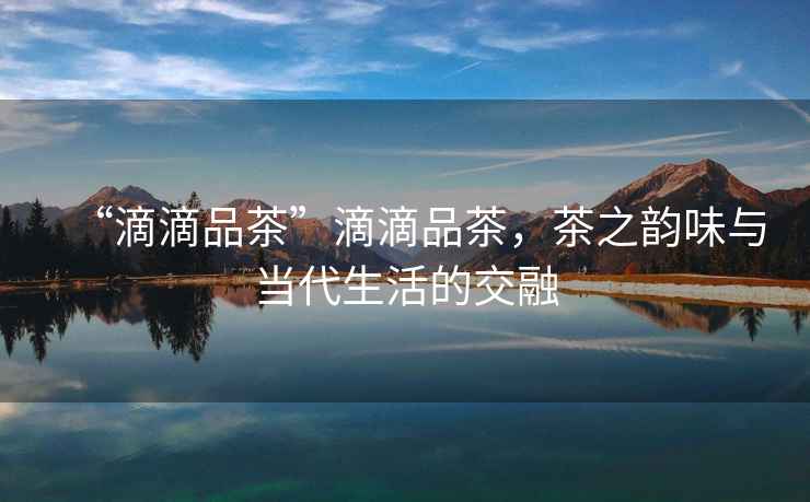 “滴滴品茶”滴滴品茶，茶之韻味與當(dāng)代生活的交融