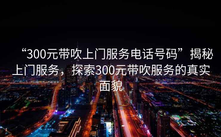 “300元帶吹上門服務電話號碼”揭秘上門服務，探索300元帶吹服務的真實面貌