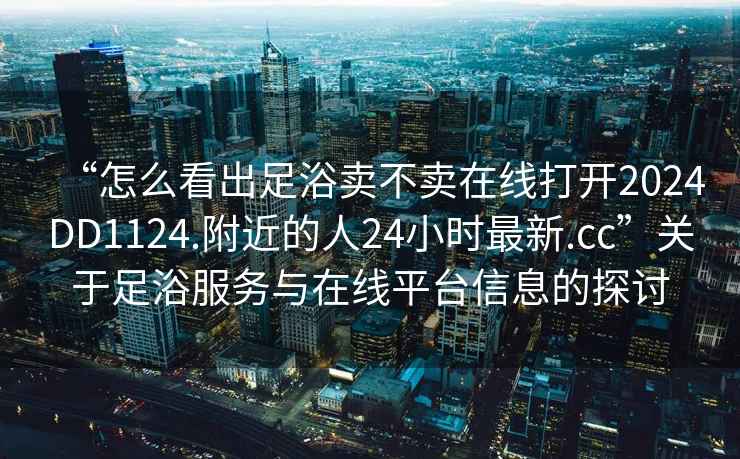 “怎么看出足浴賣不賣在線打開2024DD1124.附近的人24小時最新.cc”關(guān)于足浴服務(wù)與在線平臺信息的探討