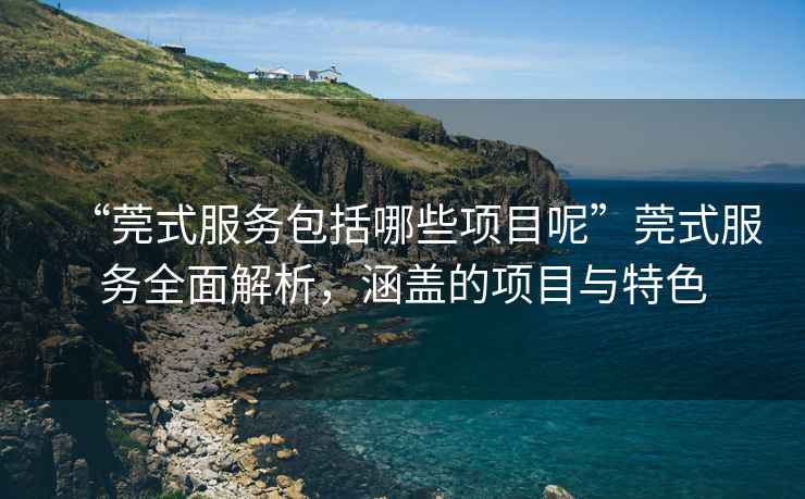 “莞式服務(wù)包括哪些項(xiàng)目呢”莞式服務(wù)全面解析，涵蓋的項(xiàng)目與特色