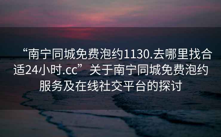 “南寧同城免費泡約1130.去哪里找合適24小時.cc”關于南寧同城免費泡約服務及在線社交平臺的探討