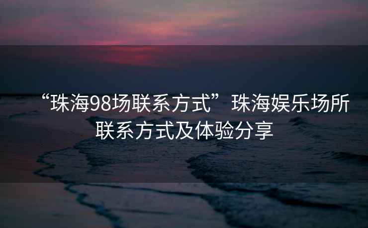 “珠海98場聯(lián)系方式”珠海娛樂場所聯(lián)系方式及體驗分享
