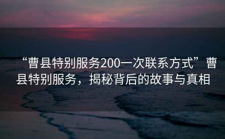 “曹縣特別服務(wù)200一次聯(lián)系方式”曹縣特別服務(wù)，揭秘背后的故事與真相