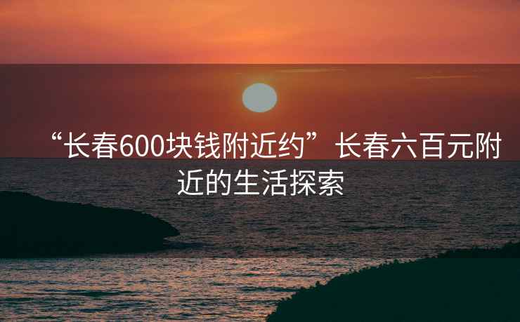 “長春600塊錢附近約”長春六百元附近的生活探索