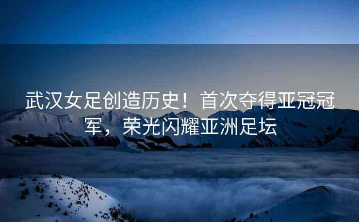 武漢女足創(chuàng)造歷史！首次奪得亞冠冠軍，榮光閃耀亞洲足壇