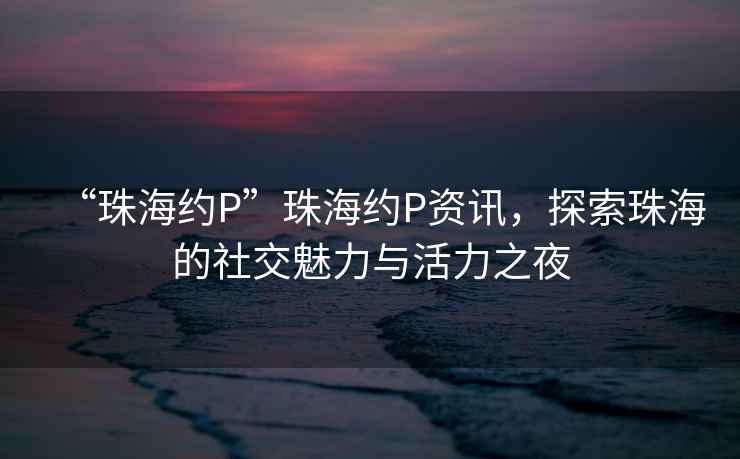 “珠海約P”珠海約P資訊，探索珠海的社交魅力與活力之夜