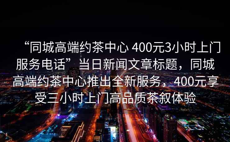 “同城高端約茶中心 400元3小時上門服務電話”當日新聞文章標題，同城高端約茶中心推出全新服務，400元享受三小時上門高品質茶敘體驗