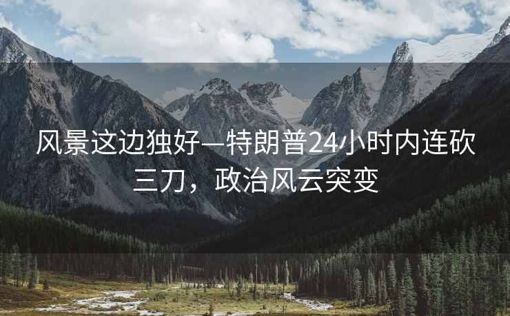 風(fēng)景這邊獨好—特朗普24小時內(nèi)連砍三刀，政治風(fēng)云突變