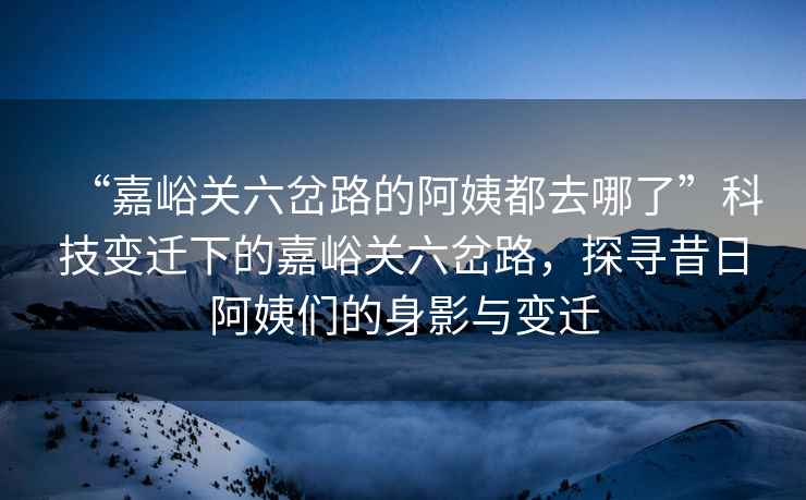 “嘉峪關(guān)六岔路的阿姨都去哪了”科技變遷下的嘉峪關(guān)六岔路，探尋昔日阿姨們的身影與變遷
