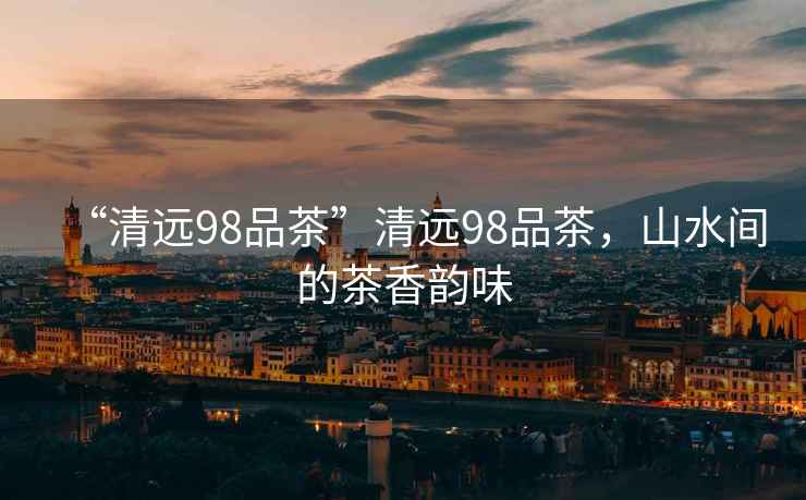 “清遠(yuǎn)98品茶”清遠(yuǎn)98品茶，山水間的茶香韻味