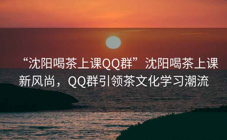 “沈陽喝茶上課QQ群”沈陽喝茶上課新風尚，QQ群引領茶文化學習潮流