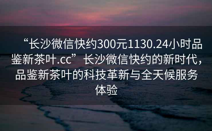 “長(zhǎng)沙微信快約300元1130.24小時(shí)品鑒新茶葉.cc”長(zhǎng)沙微信快約的新時(shí)代，品鑒新茶葉的科技革新與全天候服務(wù)體驗(yàn)