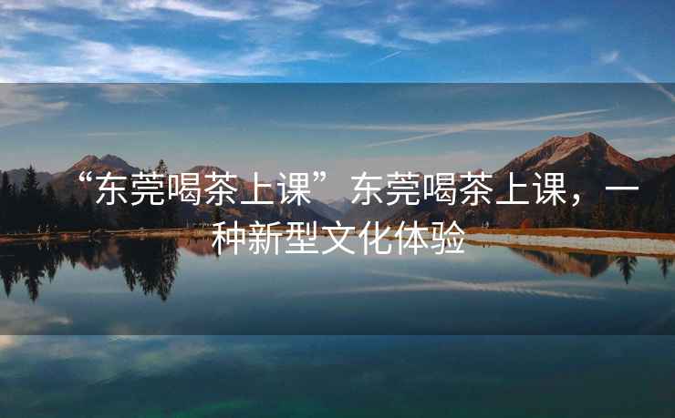 “東莞喝茶上課”東莞喝茶上課，一種新型文化體驗(yàn)