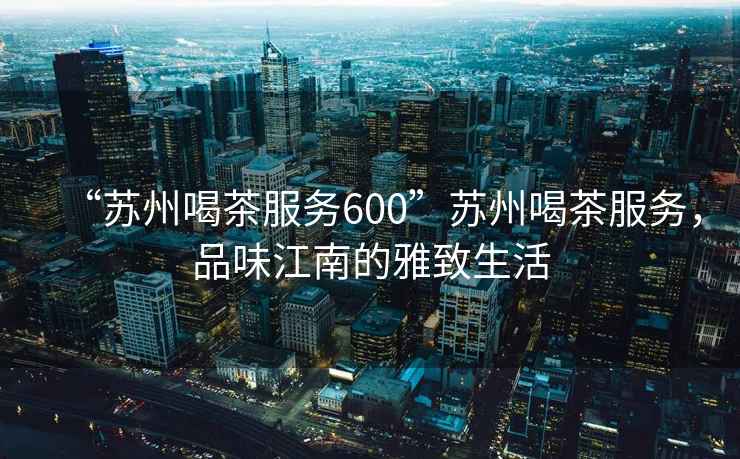 “蘇州喝茶服務(wù)600”蘇州喝茶服務(wù)，品味江南的雅致生活